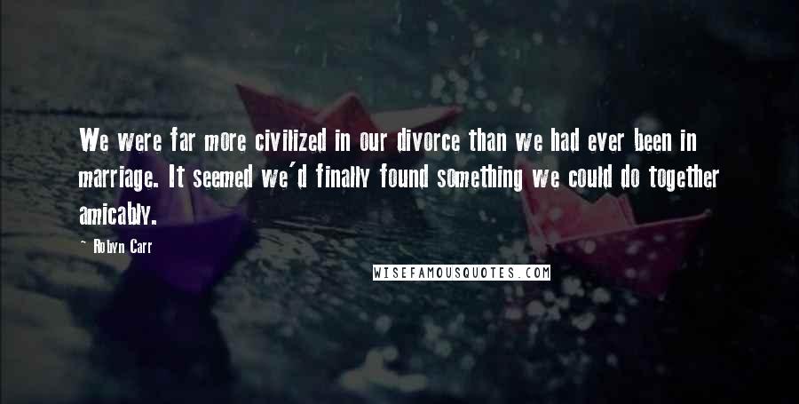 Robyn Carr Quotes: We were far more civilized in our divorce than we had ever been in marriage. It seemed we'd finally found something we could do together amicably.