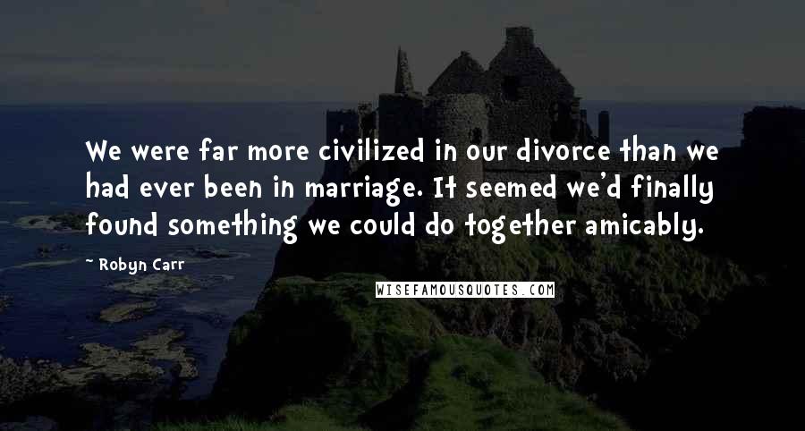 Robyn Carr Quotes: We were far more civilized in our divorce than we had ever been in marriage. It seemed we'd finally found something we could do together amicably.