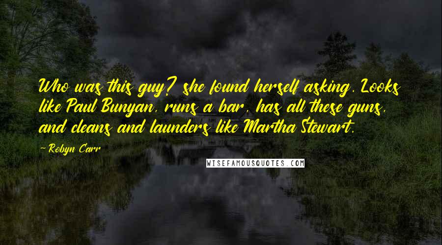 Robyn Carr Quotes: Who was this guy? she found herself asking. Looks like Paul Bunyan, runs a bar, has all these guns, and cleans and launders like Martha Stewart.