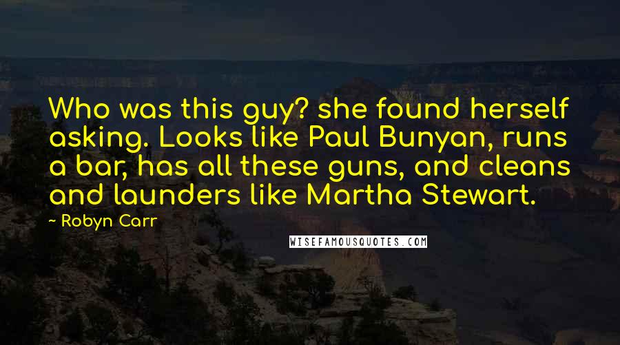 Robyn Carr Quotes: Who was this guy? she found herself asking. Looks like Paul Bunyan, runs a bar, has all these guns, and cleans and launders like Martha Stewart.