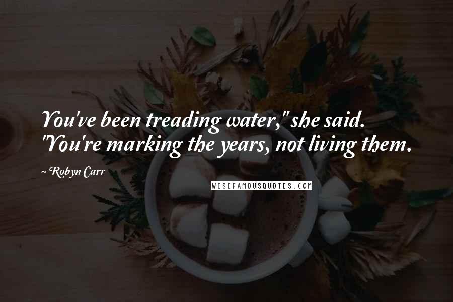 Robyn Carr Quotes: You've been treading water," she said. "You're marking the years, not living them.