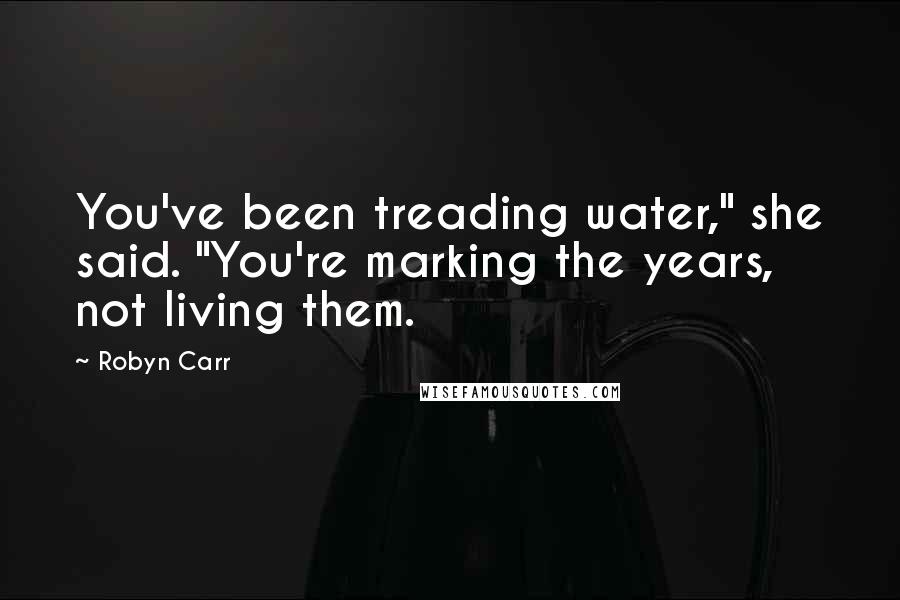 Robyn Carr Quotes: You've been treading water," she said. "You're marking the years, not living them.