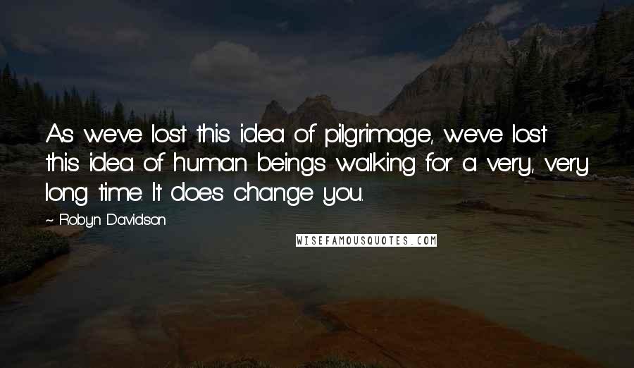 Robyn Davidson Quotes: As we've lost this idea of pilgrimage, we've lost this idea of human beings walking for a very, very long time. It does change you.