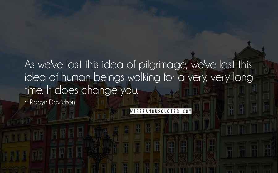 Robyn Davidson Quotes: As we've lost this idea of pilgrimage, we've lost this idea of human beings walking for a very, very long time. It does change you.