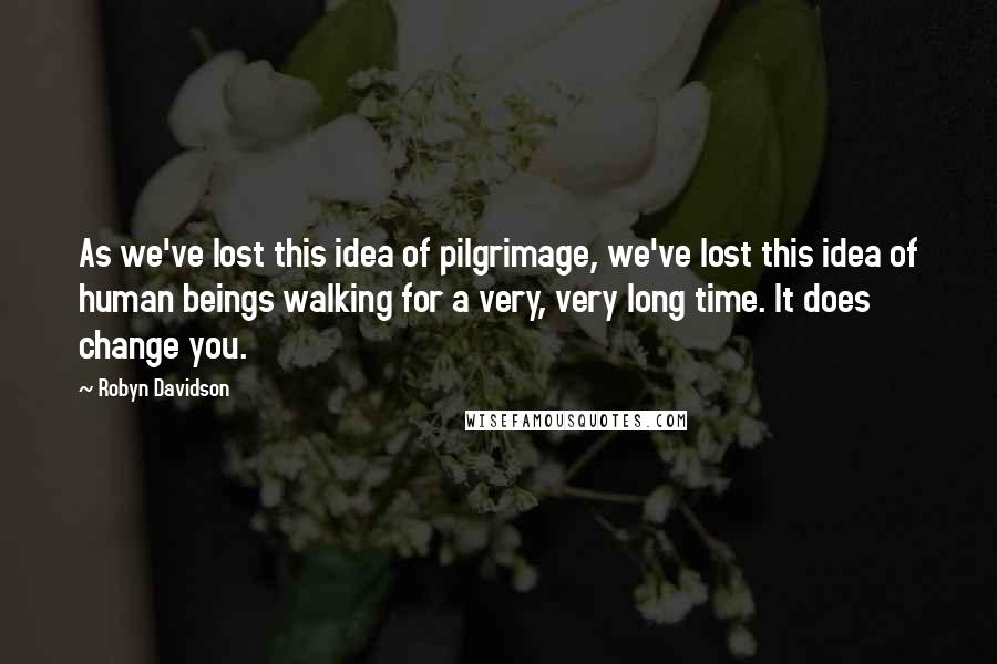 Robyn Davidson Quotes: As we've lost this idea of pilgrimage, we've lost this idea of human beings walking for a very, very long time. It does change you.