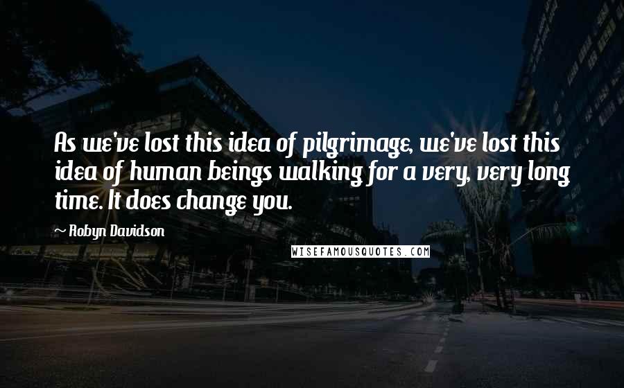 Robyn Davidson Quotes: As we've lost this idea of pilgrimage, we've lost this idea of human beings walking for a very, very long time. It does change you.