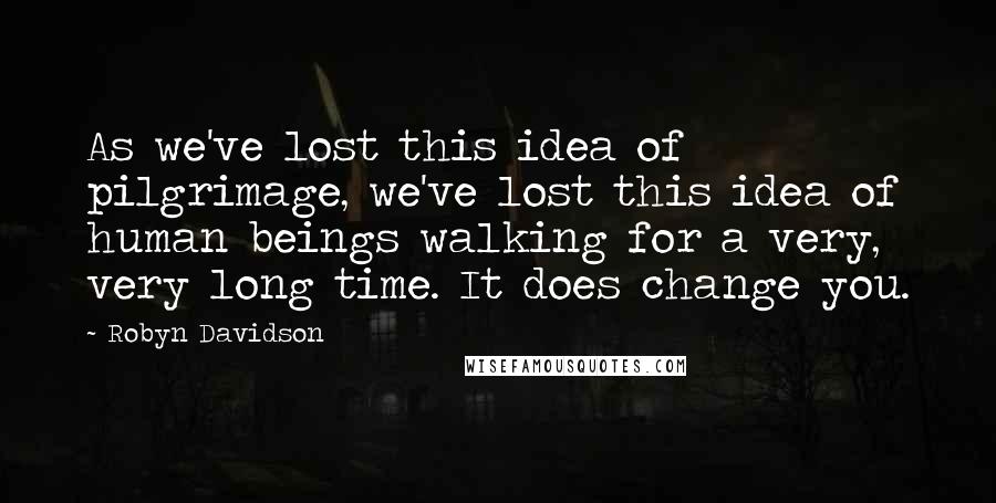 Robyn Davidson Quotes: As we've lost this idea of pilgrimage, we've lost this idea of human beings walking for a very, very long time. It does change you.