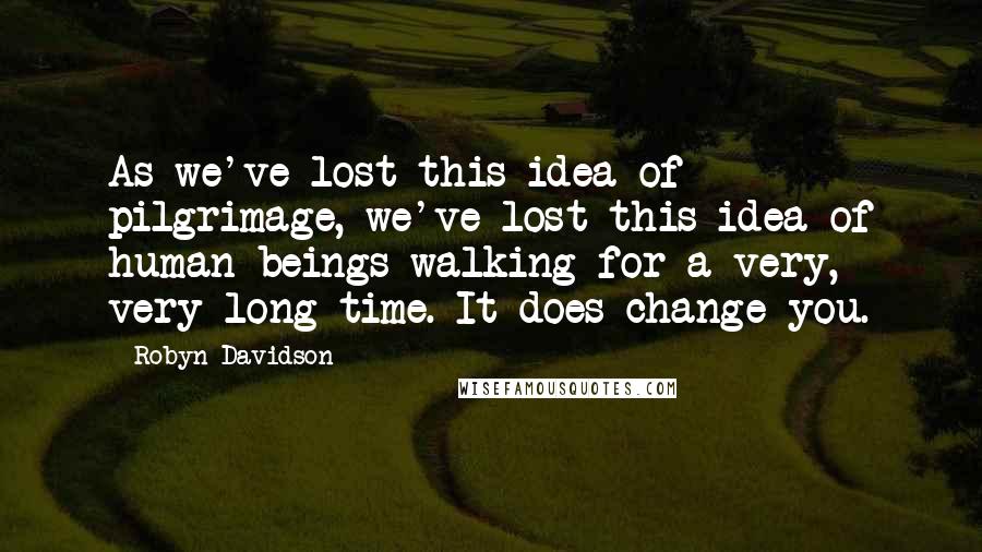 Robyn Davidson Quotes: As we've lost this idea of pilgrimage, we've lost this idea of human beings walking for a very, very long time. It does change you.