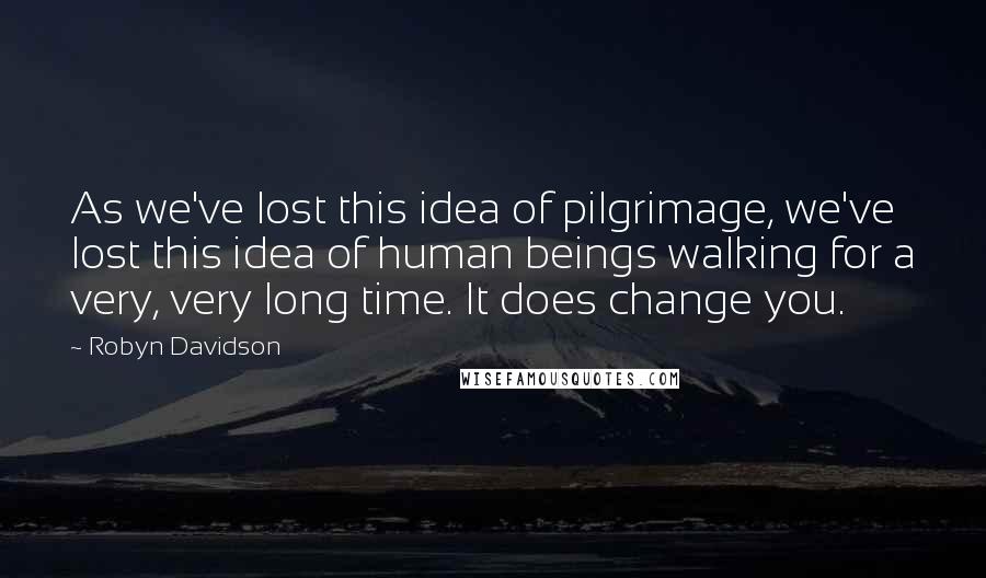 Robyn Davidson Quotes: As we've lost this idea of pilgrimage, we've lost this idea of human beings walking for a very, very long time. It does change you.