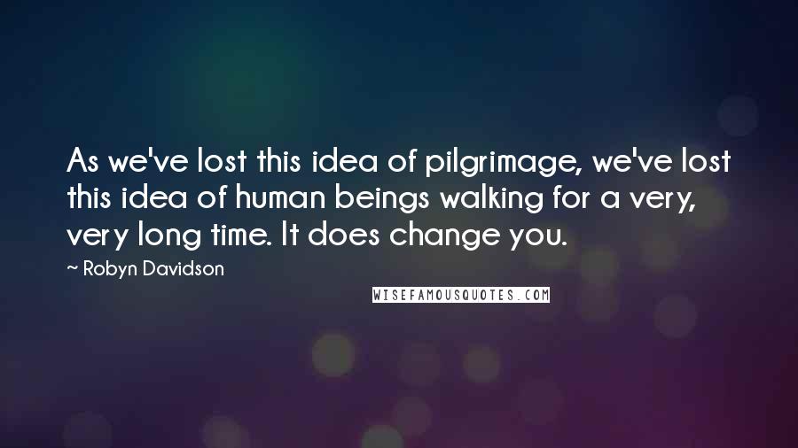 Robyn Davidson Quotes: As we've lost this idea of pilgrimage, we've lost this idea of human beings walking for a very, very long time. It does change you.