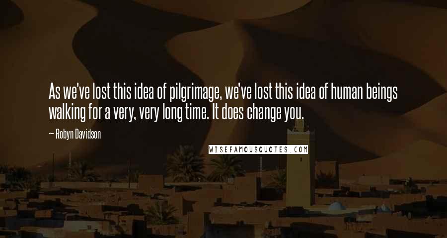 Robyn Davidson Quotes: As we've lost this idea of pilgrimage, we've lost this idea of human beings walking for a very, very long time. It does change you.