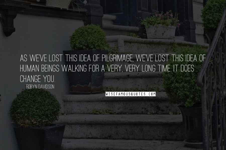 Robyn Davidson Quotes: As we've lost this idea of pilgrimage, we've lost this idea of human beings walking for a very, very long time. It does change you.