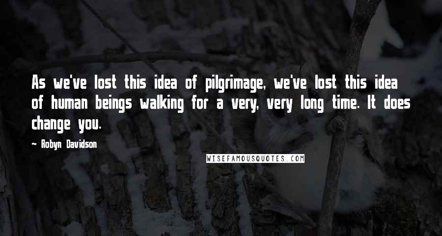 Robyn Davidson Quotes: As we've lost this idea of pilgrimage, we've lost this idea of human beings walking for a very, very long time. It does change you.