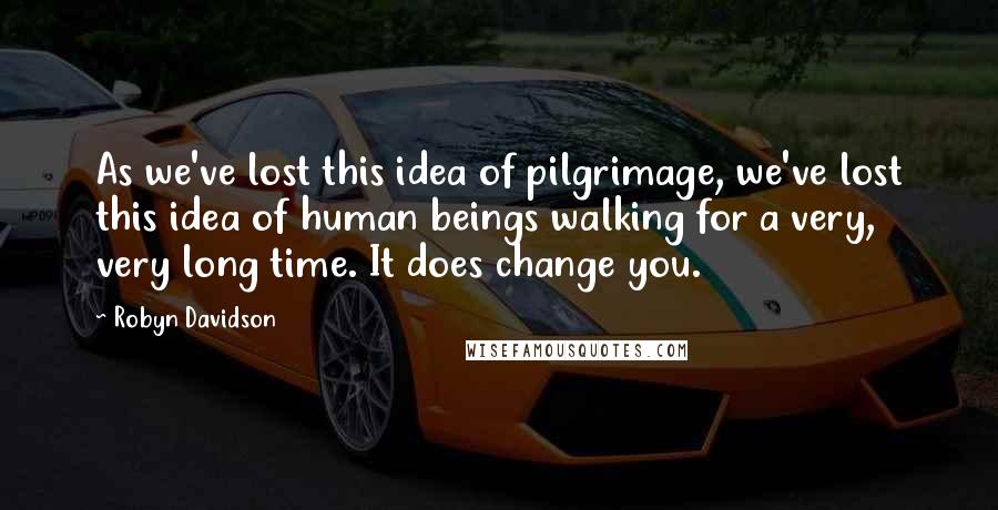 Robyn Davidson Quotes: As we've lost this idea of pilgrimage, we've lost this idea of human beings walking for a very, very long time. It does change you.