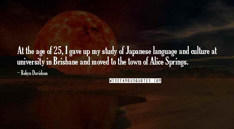 Robyn Davidson Quotes: At the age of 25, I gave up my study of Japanese language and culture at university in Brisbane and moved to the town of Alice Springs.