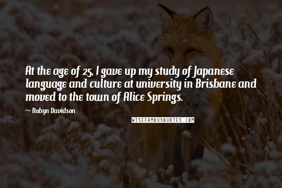 Robyn Davidson Quotes: At the age of 25, I gave up my study of Japanese language and culture at university in Brisbane and moved to the town of Alice Springs.