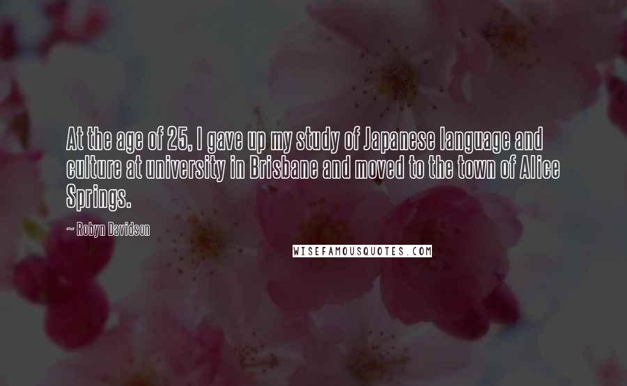 Robyn Davidson Quotes: At the age of 25, I gave up my study of Japanese language and culture at university in Brisbane and moved to the town of Alice Springs.