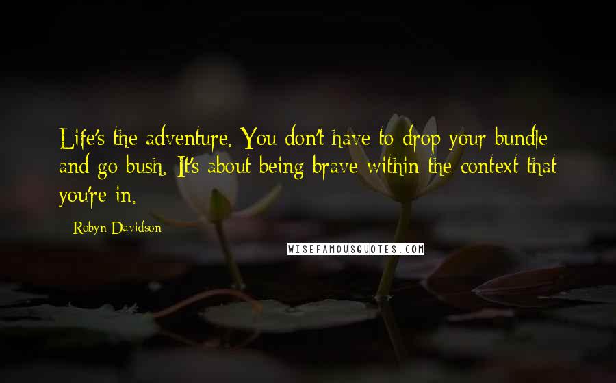 Robyn Davidson Quotes: Life's the adventure. You don't have to drop your bundle and go bush. It's about being brave within the context that you're in.