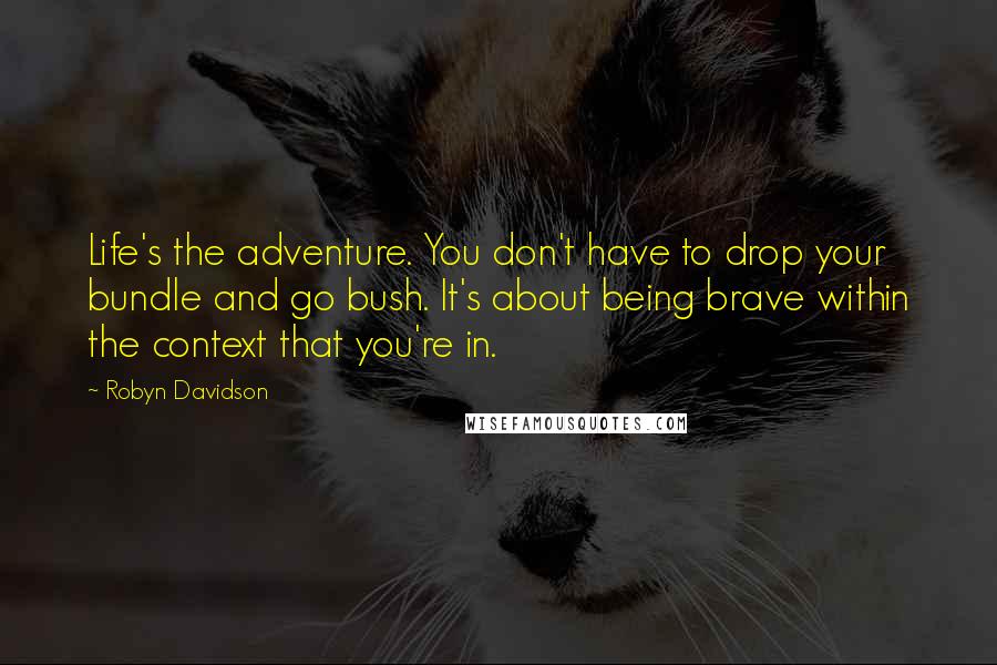 Robyn Davidson Quotes: Life's the adventure. You don't have to drop your bundle and go bush. It's about being brave within the context that you're in.