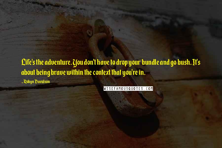 Robyn Davidson Quotes: Life's the adventure. You don't have to drop your bundle and go bush. It's about being brave within the context that you're in.