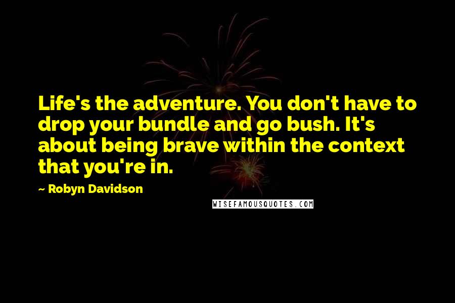 Robyn Davidson Quotes: Life's the adventure. You don't have to drop your bundle and go bush. It's about being brave within the context that you're in.