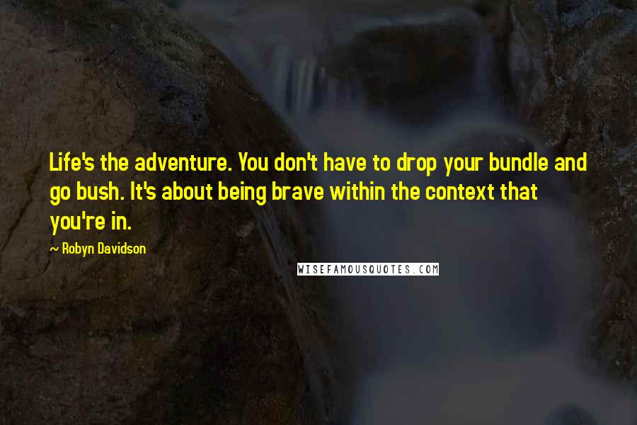 Robyn Davidson Quotes: Life's the adventure. You don't have to drop your bundle and go bush. It's about being brave within the context that you're in.