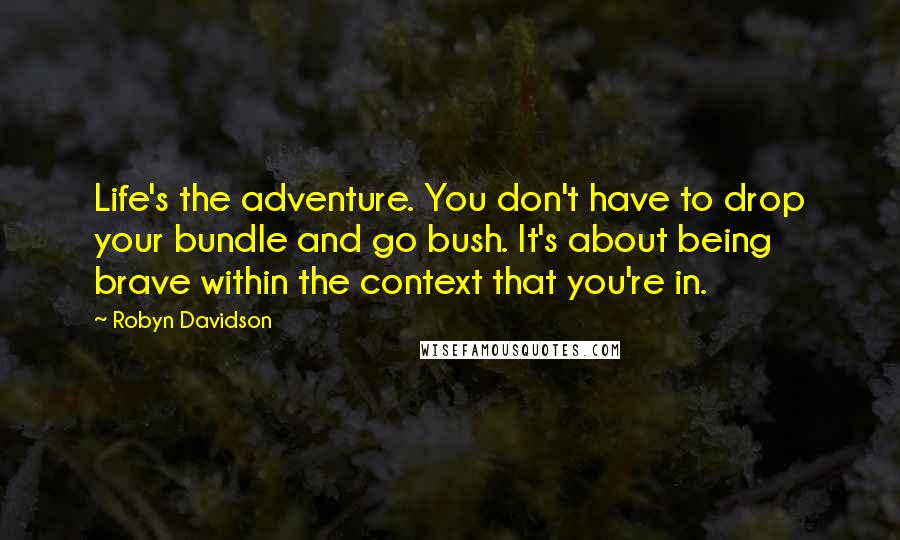 Robyn Davidson Quotes: Life's the adventure. You don't have to drop your bundle and go bush. It's about being brave within the context that you're in.