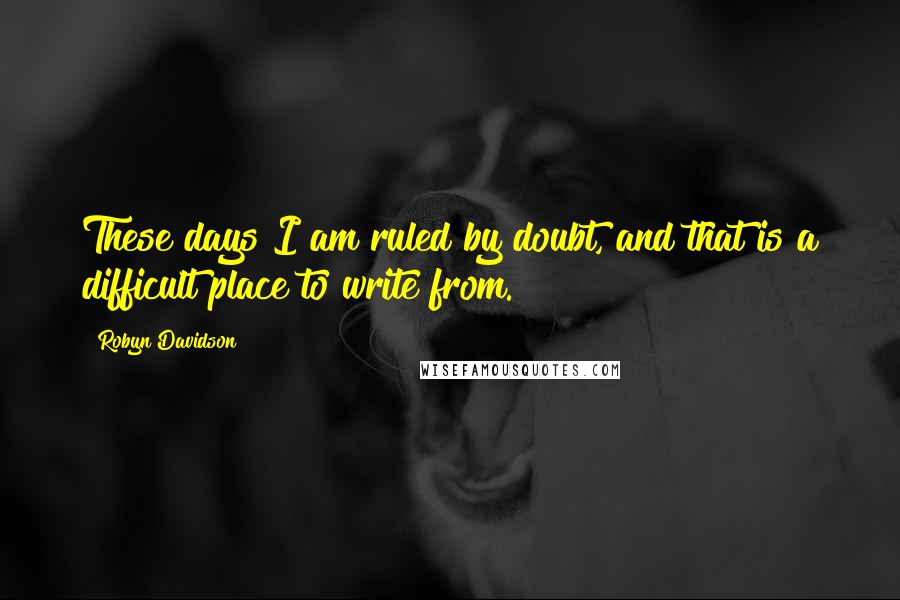 Robyn Davidson Quotes: These days I am ruled by doubt, and that is a difficult place to write from.