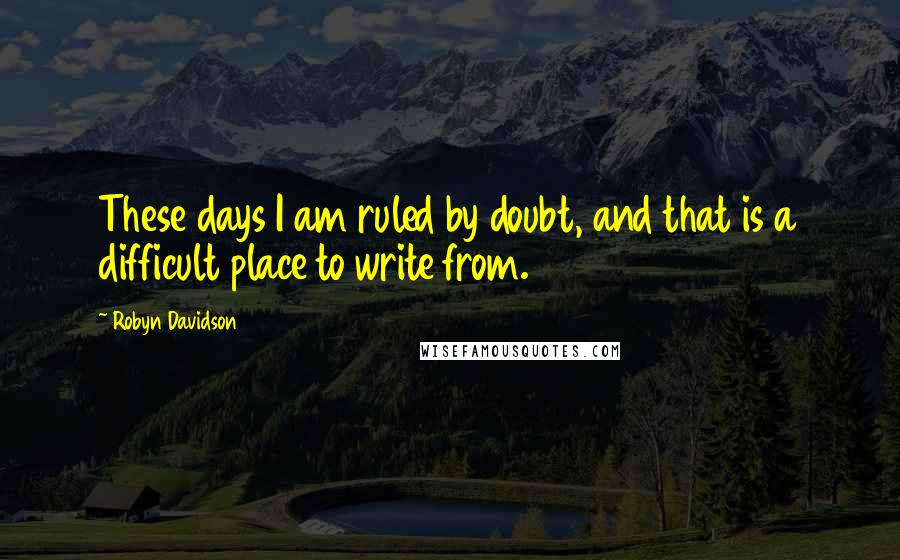 Robyn Davidson Quotes: These days I am ruled by doubt, and that is a difficult place to write from.