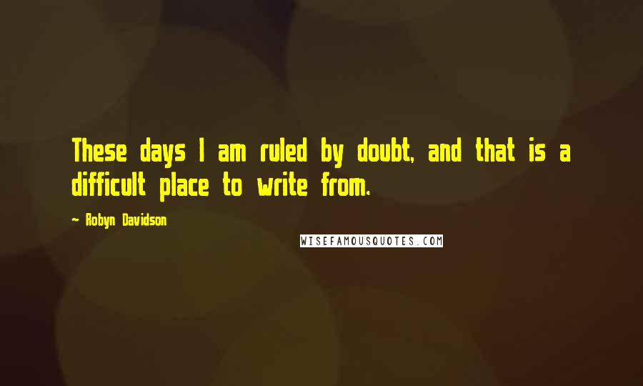 Robyn Davidson Quotes: These days I am ruled by doubt, and that is a difficult place to write from.