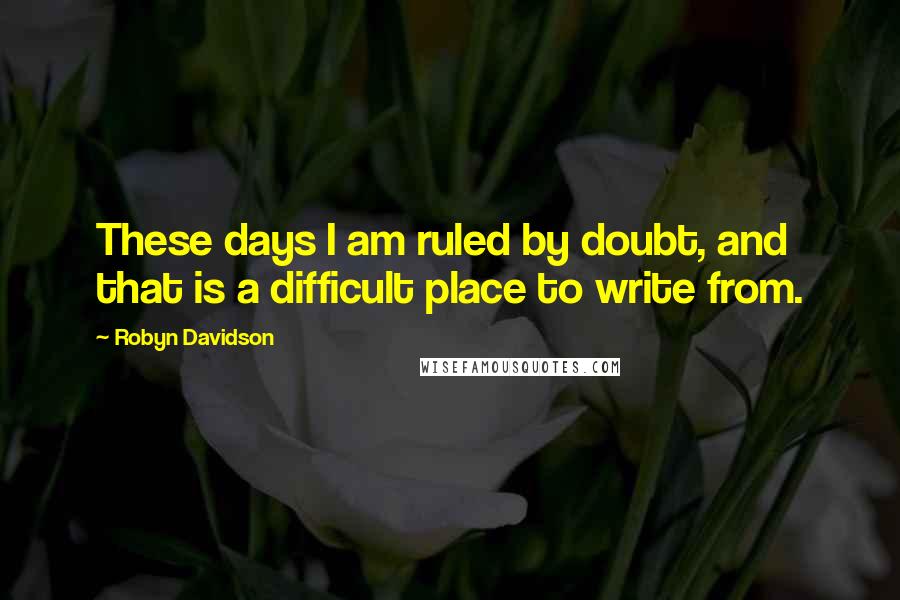 Robyn Davidson Quotes: These days I am ruled by doubt, and that is a difficult place to write from.