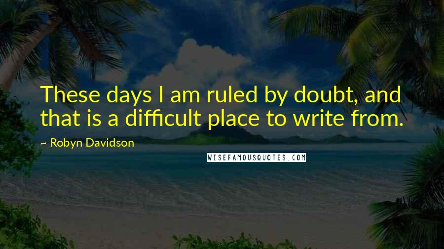 Robyn Davidson Quotes: These days I am ruled by doubt, and that is a difficult place to write from.