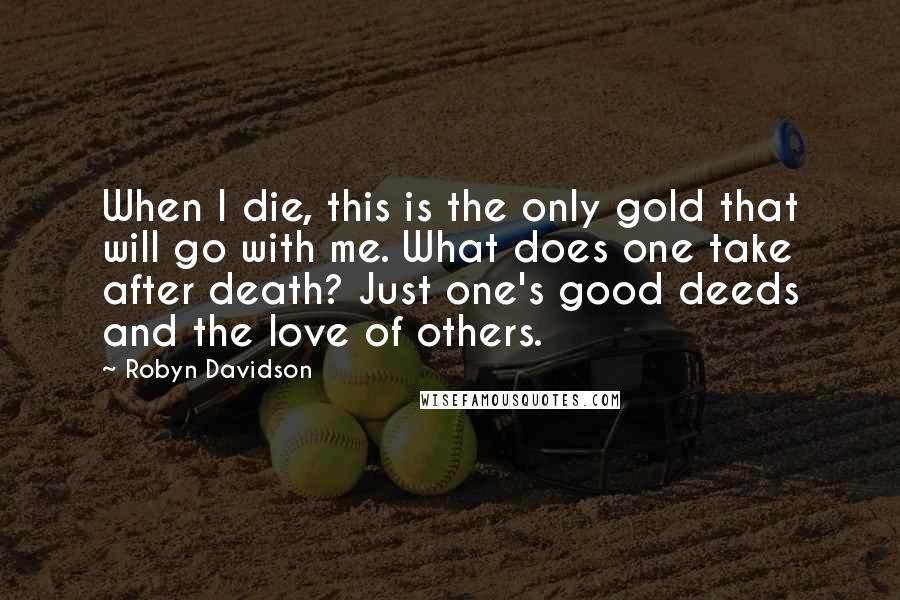 Robyn Davidson Quotes: When I die, this is the only gold that will go with me. What does one take after death? Just one's good deeds and the love of others.