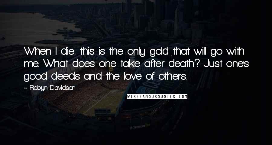 Robyn Davidson Quotes: When I die, this is the only gold that will go with me. What does one take after death? Just one's good deeds and the love of others.