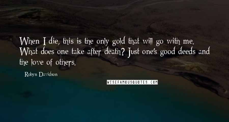 Robyn Davidson Quotes: When I die, this is the only gold that will go with me. What does one take after death? Just one's good deeds and the love of others.