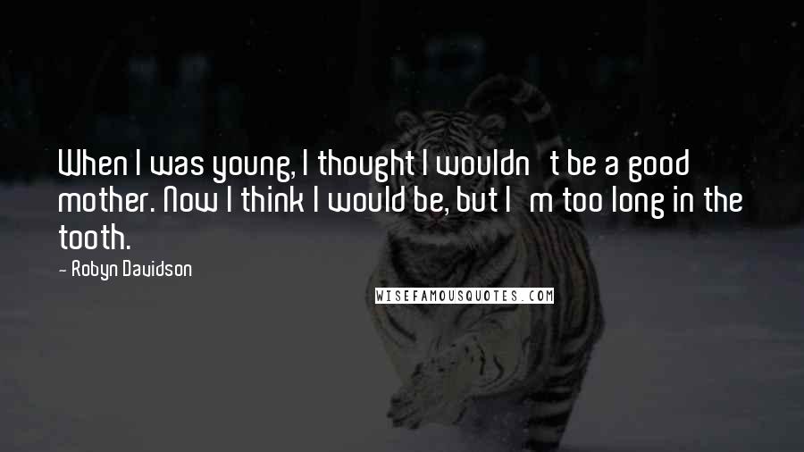 Robyn Davidson Quotes: When I was young, I thought I wouldn't be a good mother. Now I think I would be, but I'm too long in the tooth.