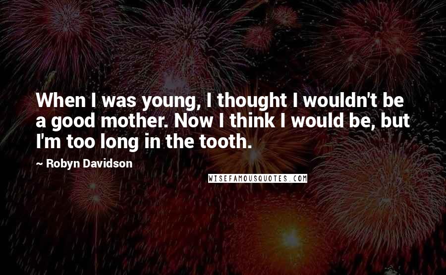 Robyn Davidson Quotes: When I was young, I thought I wouldn't be a good mother. Now I think I would be, but I'm too long in the tooth.