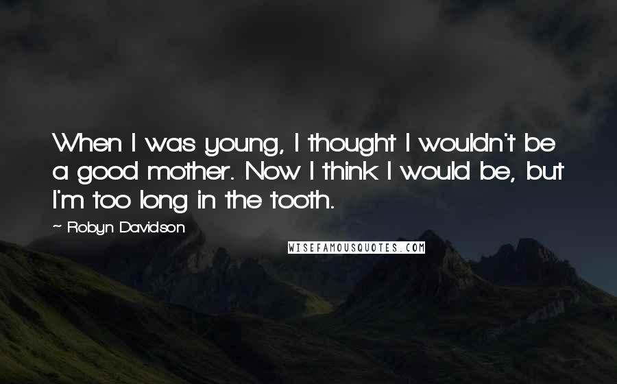 Robyn Davidson Quotes: When I was young, I thought I wouldn't be a good mother. Now I think I would be, but I'm too long in the tooth.