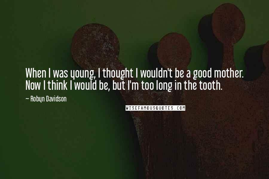 Robyn Davidson Quotes: When I was young, I thought I wouldn't be a good mother. Now I think I would be, but I'm too long in the tooth.