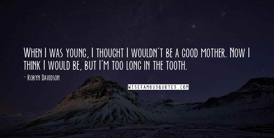 Robyn Davidson Quotes: When I was young, I thought I wouldn't be a good mother. Now I think I would be, but I'm too long in the tooth.