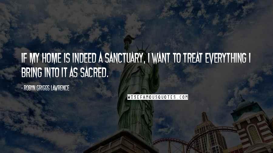 Robyn Griggs Lawrence Quotes: If my home is indeed a sanctuary, I want to treat everything I bring into it as sacred.