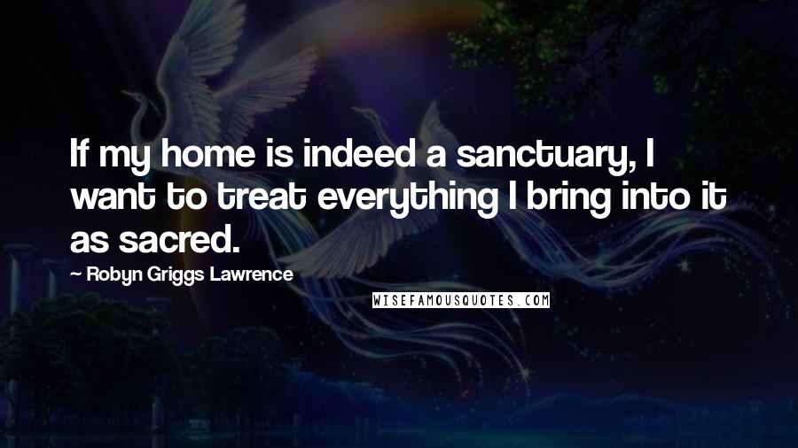 Robyn Griggs Lawrence Quotes: If my home is indeed a sanctuary, I want to treat everything I bring into it as sacred.