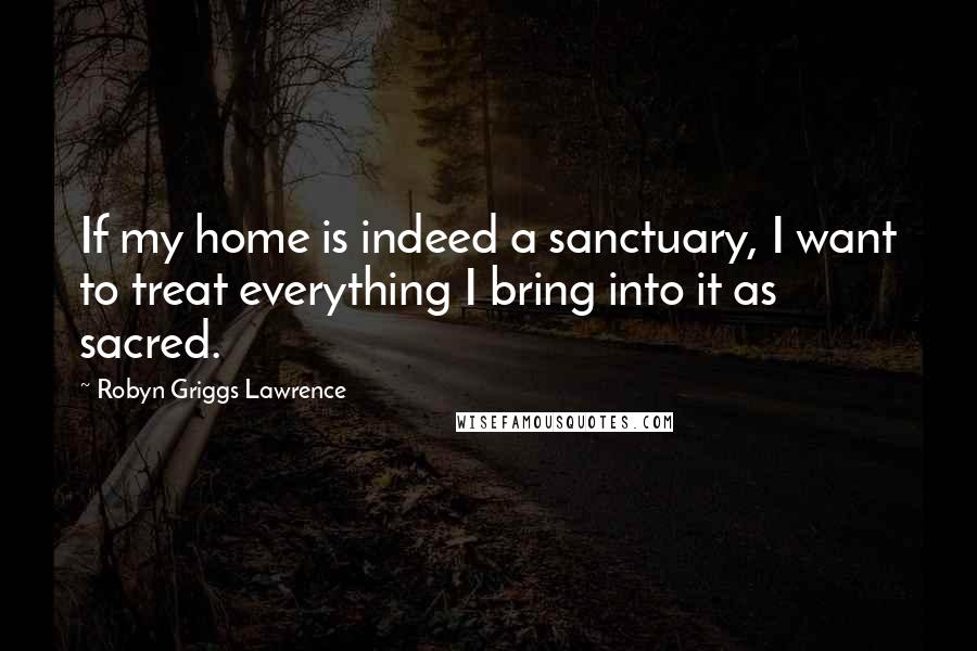 Robyn Griggs Lawrence Quotes: If my home is indeed a sanctuary, I want to treat everything I bring into it as sacred.