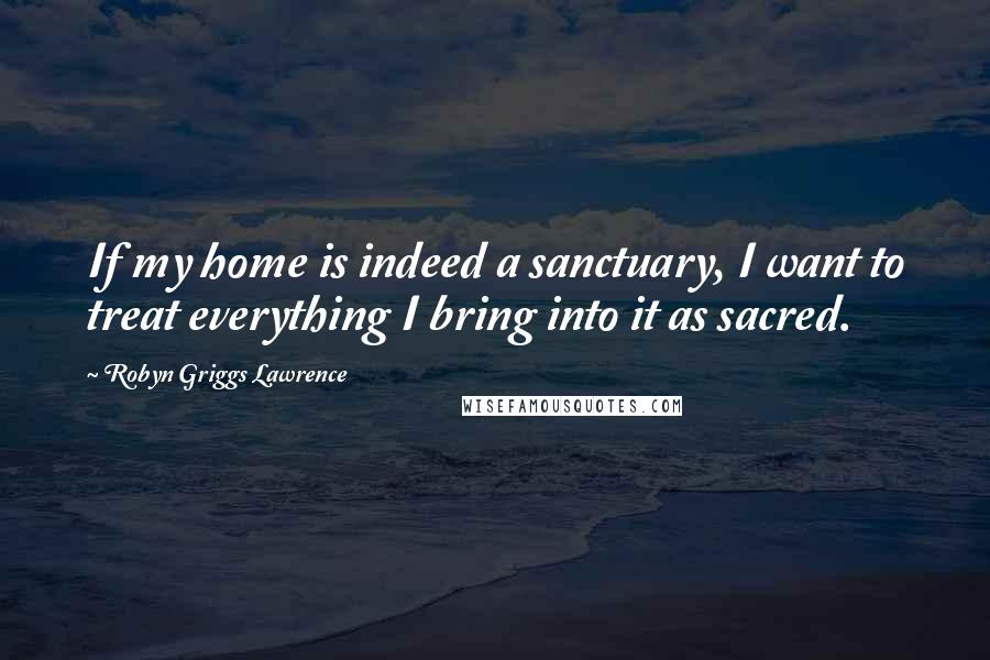 Robyn Griggs Lawrence Quotes: If my home is indeed a sanctuary, I want to treat everything I bring into it as sacred.