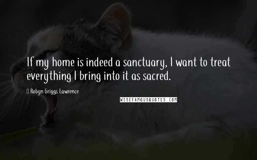 Robyn Griggs Lawrence Quotes: If my home is indeed a sanctuary, I want to treat everything I bring into it as sacred.