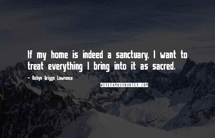 Robyn Griggs Lawrence Quotes: If my home is indeed a sanctuary, I want to treat everything I bring into it as sacred.