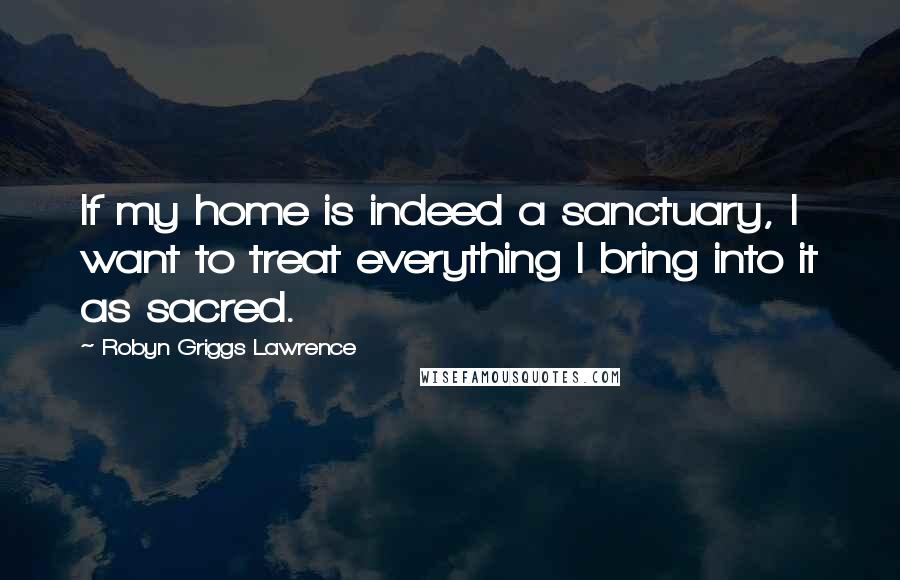 Robyn Griggs Lawrence Quotes: If my home is indeed a sanctuary, I want to treat everything I bring into it as sacred.