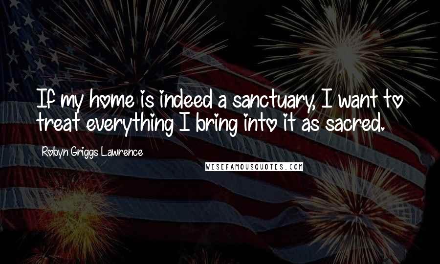 Robyn Griggs Lawrence Quotes: If my home is indeed a sanctuary, I want to treat everything I bring into it as sacred.