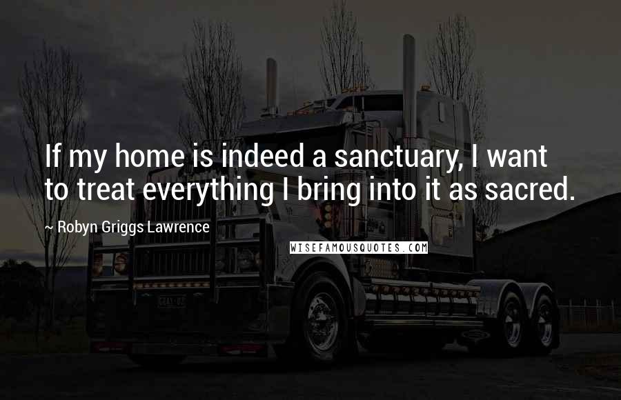 Robyn Griggs Lawrence Quotes: If my home is indeed a sanctuary, I want to treat everything I bring into it as sacred.