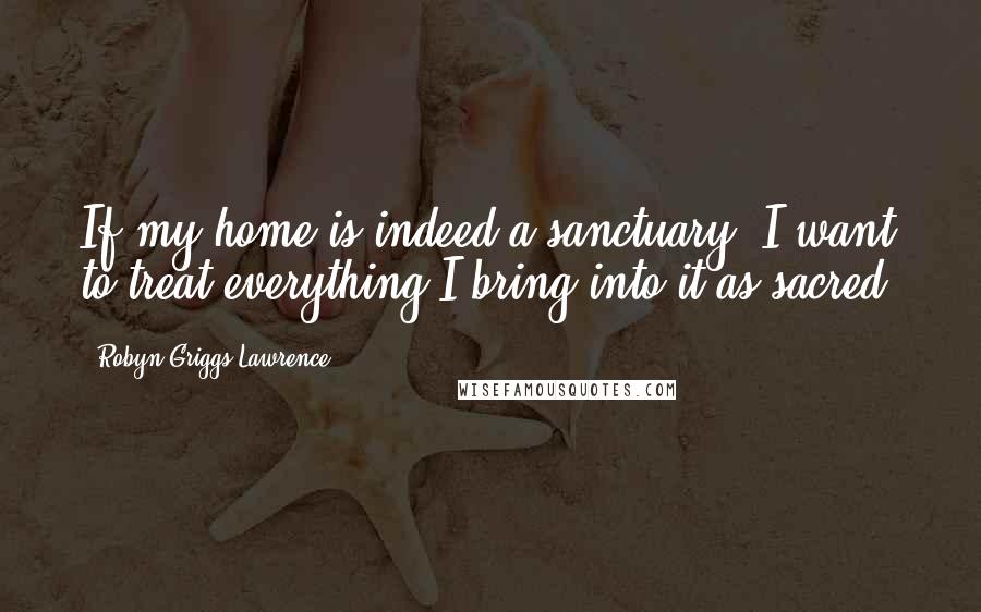 Robyn Griggs Lawrence Quotes: If my home is indeed a sanctuary, I want to treat everything I bring into it as sacred.